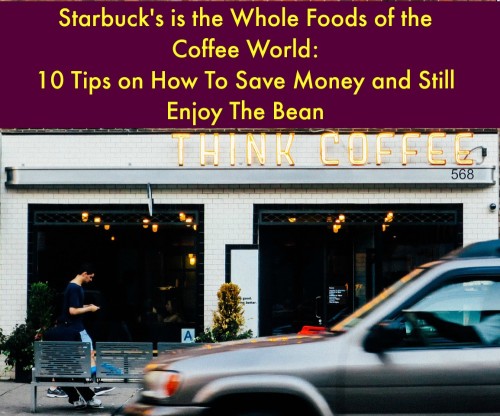 Starbuck’s is the Whole Foods of the Coffee World: 10 Tips on How To Save Money and Still Enjoy The Bean